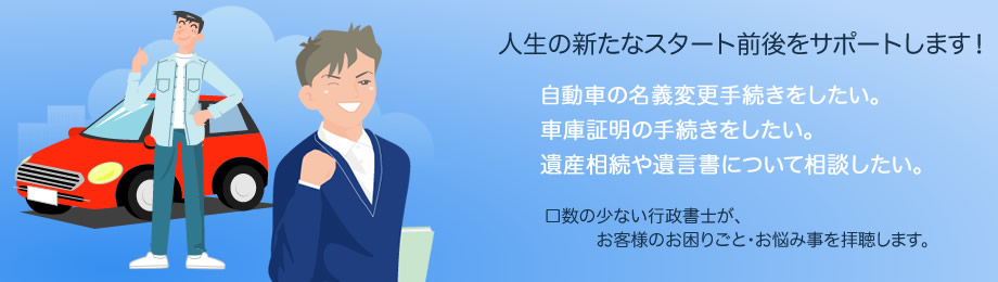 人生の新たなスタート前後をサポートします！自動車の名義変更・車庫証明の手続きをしたい。遺産相続について相談したい。遺言書を作成したい。口数の少ない行政書士が、お客様のお困り事・お悩み事を拝聴します。