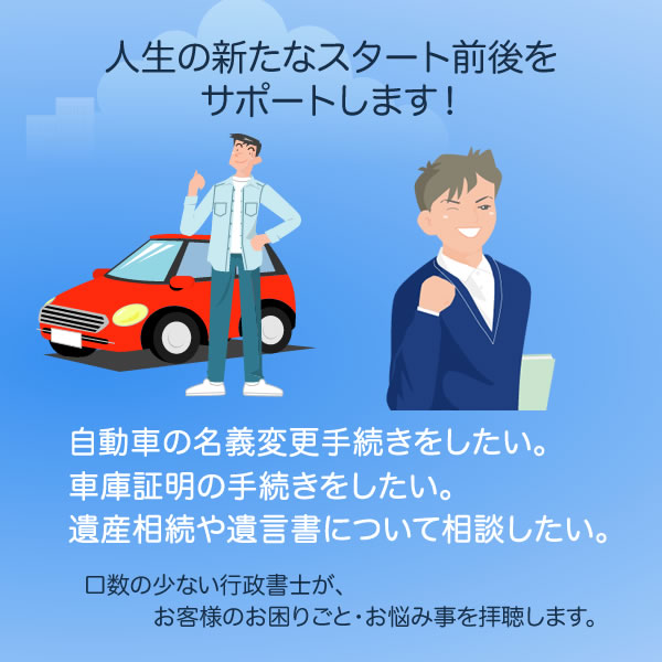 人生の新たなスタート前後をサポートします！自動車の名義変更・車庫証明の手続きをしたい。遺産相続について相談したい。遺言書を作成したい。口数の少ない行政書士が、お客様のお困り事・お悩み事を拝聴します。